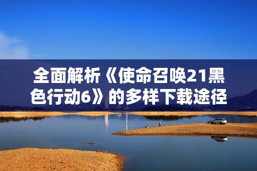 全面解析《使命召唤21黑色行动6》的多样下载途径与畅玩秘籍