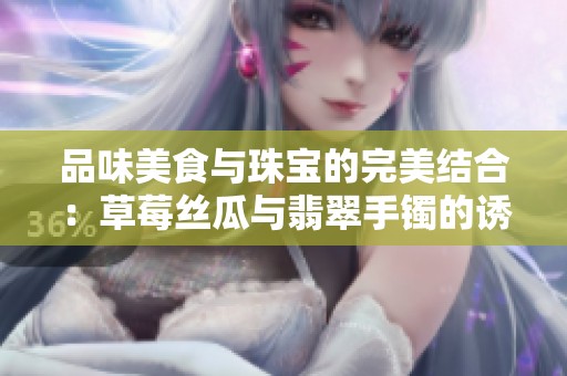 品味美食与珠宝的完美结合：草莓丝瓜与翡翠手镯的诱惑