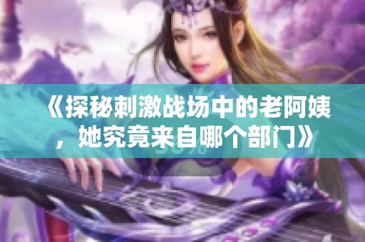 《探秘刺激战场中的老阿姨，她究竟来自哪个部门》