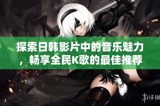 探索日韩影片中的音乐魅力，畅享全民K歌的最佳推荐