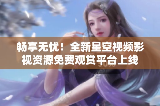 畅享无忧！全新星空视频影视资源免费观赏平台上线