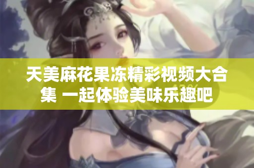天美麻花果冻精彩视频大合集 一起体验美味乐趣吧
