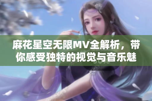 麻花星空无限MV全解析，带你感受独特的视觉与音乐魅力