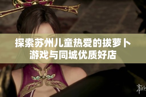探索苏州儿童热爱的拔萝卜游戏与同城优质好店