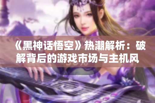 《黑神话悟空》热潮解析：破解背后的游戏市场与主机风潮