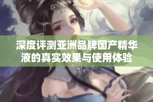 深度评测亚洲品牌国产精华液的真实效果与使用体验