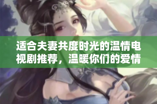 适合夫妻共度时光的温情电视剧推荐，温暖你们的爱情故事