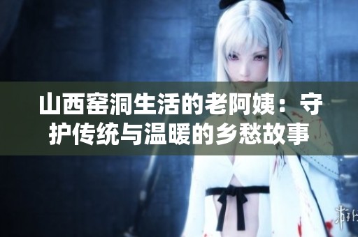 山西窑洞生活的老阿姨：守护传统与温暖的乡愁故事