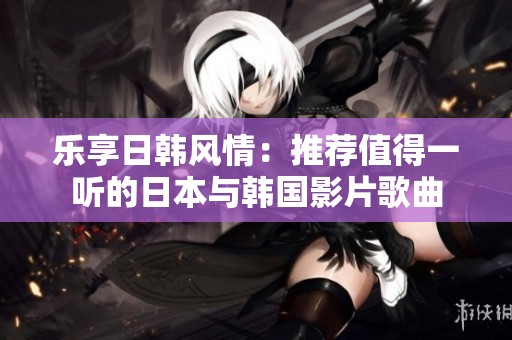 乐享日韩风情：推荐值得一听的日本与韩国影片歌曲