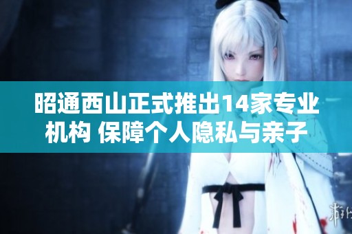 昭通西山正式推出14家专业机构 保障个人隐私与亲子关系检证服务