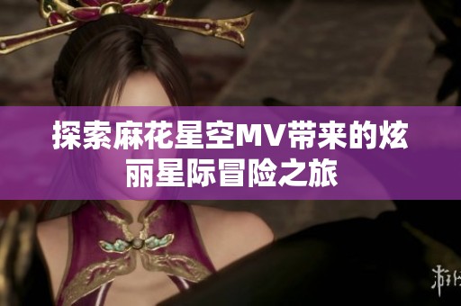 探索麻花星空MV带来的炫丽星际冒险之旅