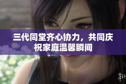 三代同堂齐心协力，共同庆祝家庭温馨瞬间