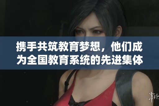 携手共筑教育梦想，他们成为全国教育系统的先进集体