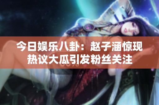 今日娱乐八卦：赵子涵惊现热议大瓜引发粉丝关注