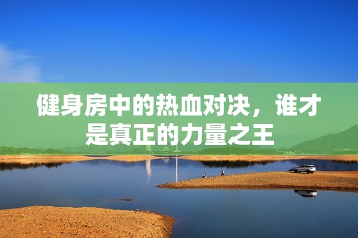 健身房中的热血对决，谁才是真正的力量之王