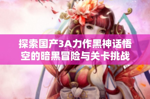 探索国产3A力作黑神话悟空的暗黑冒险与关卡挑战