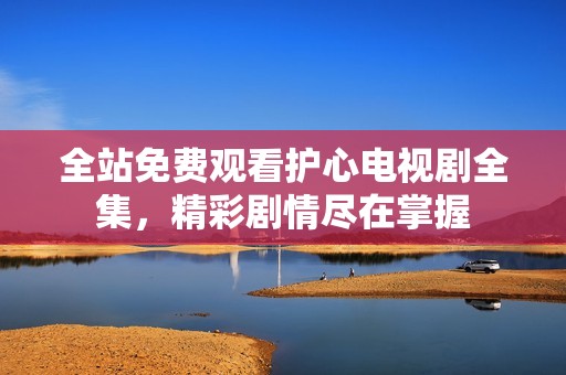 全站免费观看护心电视剧全集，精彩剧情尽在掌握