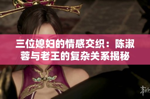 三位媳妇的情感交织：陈淑蓉与老王的复杂关系揭秘