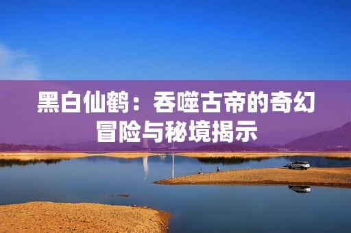 黑白仙鹤：吞噬古帝的奇幻冒险与秘境揭示
