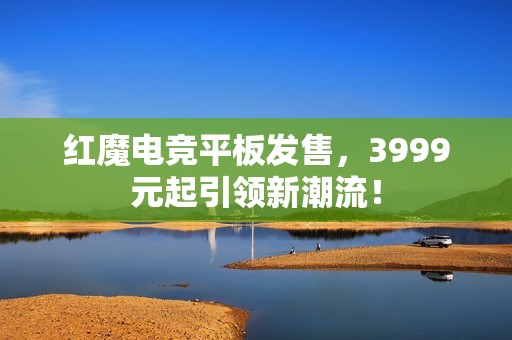 红魔电竞平板发售，3999元起引领新潮流！