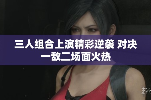 三人组合上演精彩逆袭 对决一敌二场面火热