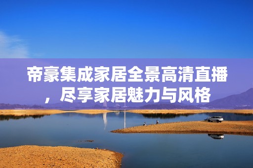 帝豪集成家居全景高清直播，尽享家居魅力与风格