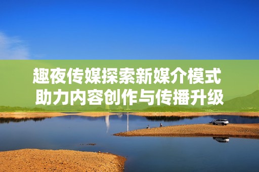 趣夜传媒探索新媒介模式 助力内容创作与传播升级