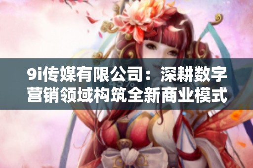 9i传媒有限公司：深耕数字营销领域构筑全新商业模式