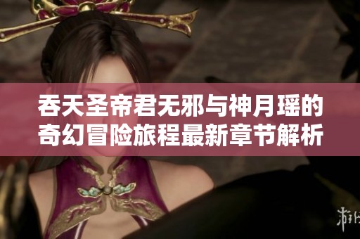 吞天圣帝君无邪与神月瑶的奇幻冒险旅程最新章节解析