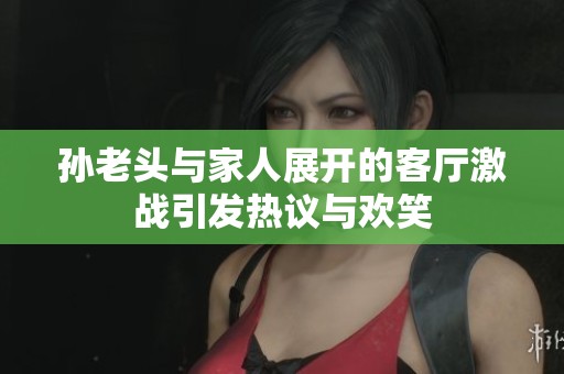 孙老头与家人展开的客厅激战引发热议与欢笑