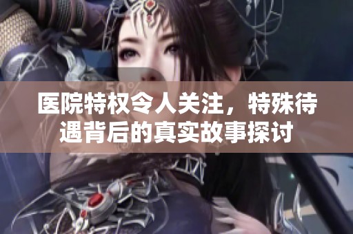 医院特权令人关注，特殊待遇背后的真实故事探讨