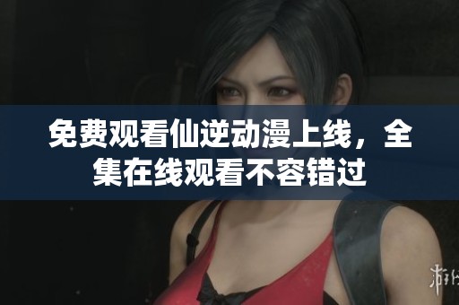 免费观看仙逆动漫上线，全集在线观看不容错过