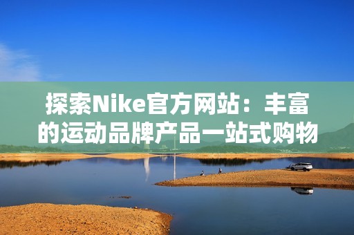 探索Nike官方网站：丰富的运动品牌产品一站式购物体验