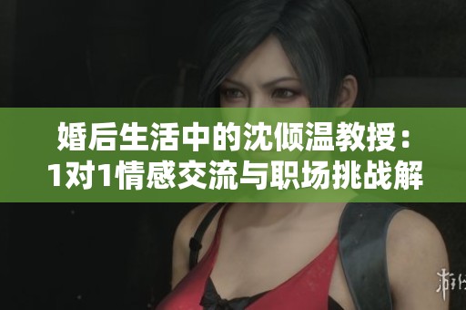 婚后生活中的沈倾温教授：1对1情感交流与职场挑战解析