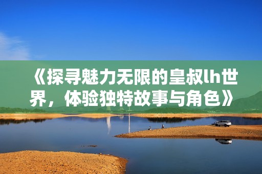 《探寻魅力无限的皇叔lh世界，体验独特故事与角色》