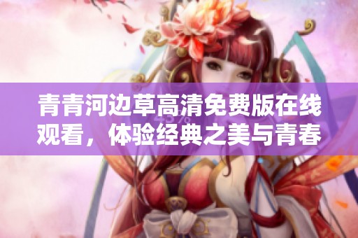 青青河边草高清免费版在线观看，体验经典之美与青春回忆