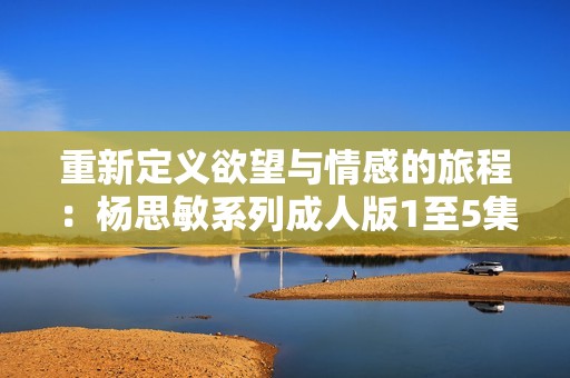 重新定义欲望与情感的旅程：杨思敏系列成人版1至5集解析