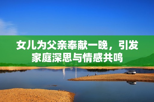 女儿为父亲奉献一晚，引发家庭深思与情感共鸣