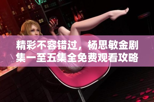 精彩不容错过，杨思敏金剧集一至五集全免费观看攻略分享