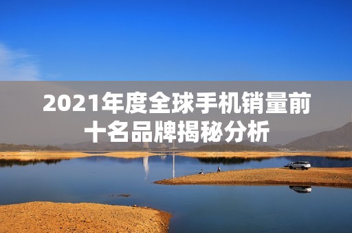2021年度全球手机销量前十名品牌揭秘分析