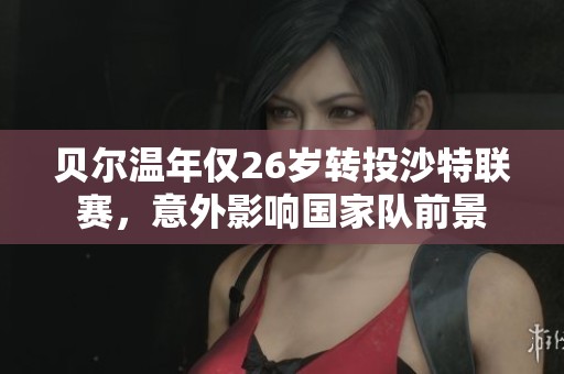 贝尔温年仅26岁转投沙特联赛，意外影响国家队前景