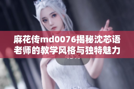 麻花传md0076揭秘沈芯语老师的教学风格与独特魅力