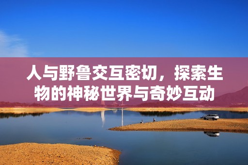 人与野鲁交互密切，探索生物的神秘世界与奇妙互动