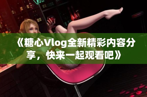 《糖心Vlog全新精彩内容分享，快来一起观看吧》