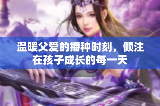 温暖父爱的播种时刻，倾注在孩子成长的每一天