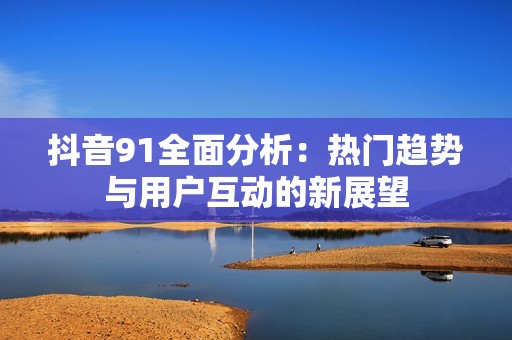抖音91全面分析：热门趋势与用户互动的新展望