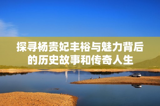 探寻杨贵妃丰裕与魅力背后的历史故事和传奇人生
