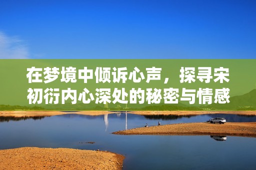 在梦境中倾诉心声，探寻宋初衍内心深处的秘密与情感