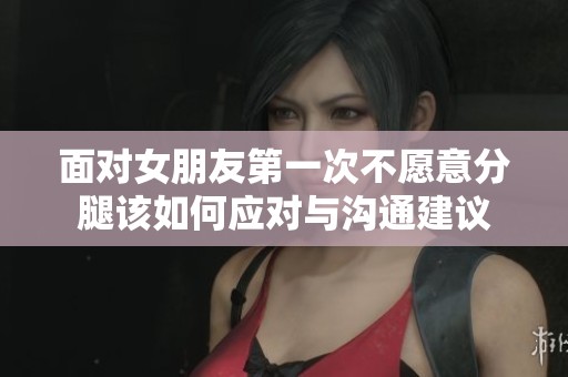 面对女朋友第一次不愿意分腿该如何应对与沟通建议