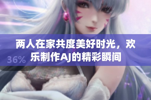 两人在家共度美好时光，欢乐制作AJ的精彩瞬间